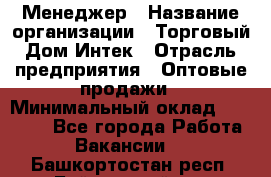 Менеджер › Название организации ­ Торговый Дом Интек › Отрасль предприятия ­ Оптовые продажи › Минимальный оклад ­ 15 000 - Все города Работа » Вакансии   . Башкортостан респ.,Баймакский р-н